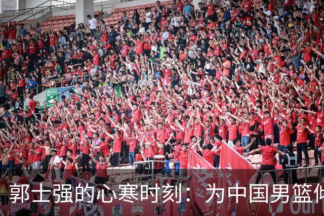 郭士强的心寒时刻：为中国男篮倾尽所有，却遭遇严峻现实